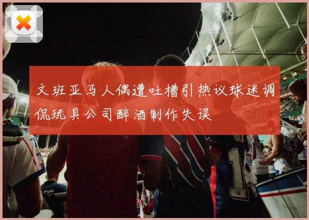 文班亚马人偶遭吐槽引热议球迷调侃玩具公司醉酒制作失误