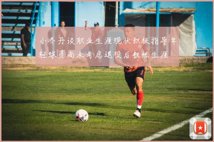 小乔丹谈职业生涯现状积极指导年轻球员尚未考虑退役后教练生涯