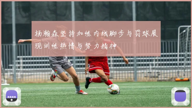 杨瀚森坚持加练内线脚步与罚球展现训练热情与努力精神