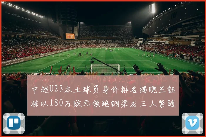 中超U23本土球员身价排名揭晓王钰栋以180万欧元领跑铜梁龙三人紧随其后