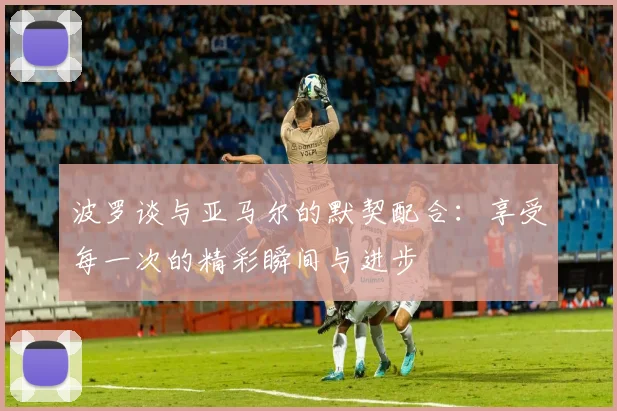 波罗谈与亚马尔的默契配合:享受每一次的精彩瞬间与进步