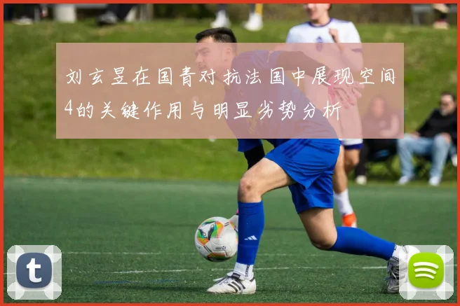 刘玄昱在国青对抗法国中展现空间4的关键作用与明显劣势分析