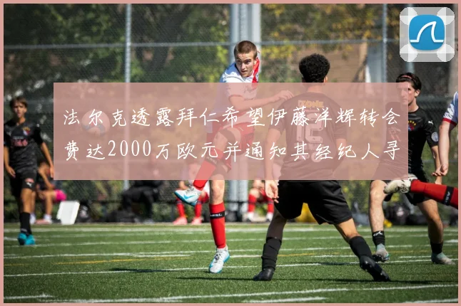 法尔克透露拜仁希望伊藤洋辉转会费达2000万欧元并通知其经纪人寻找新东家