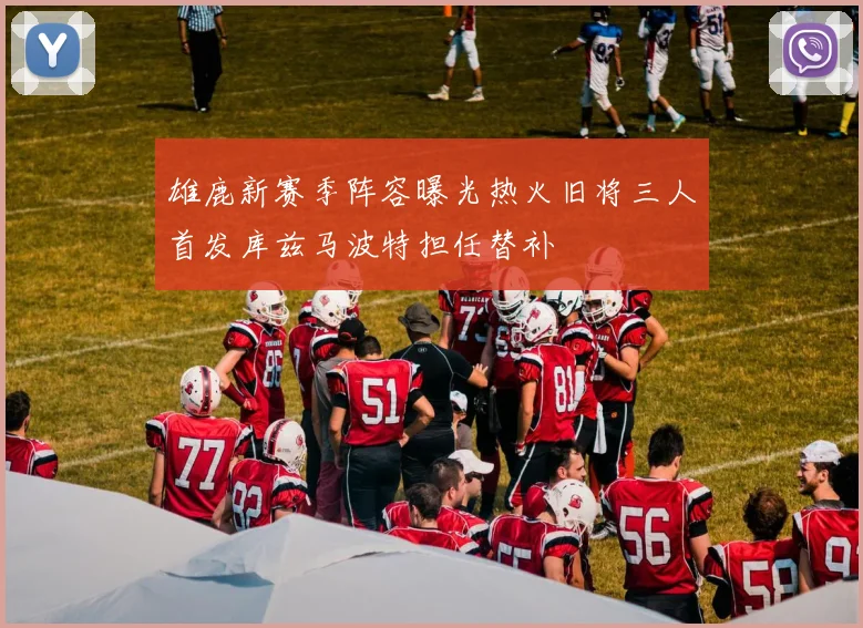 雄鹿新赛季阵容曝光热火旧将三人首发库兹马波特担任替补