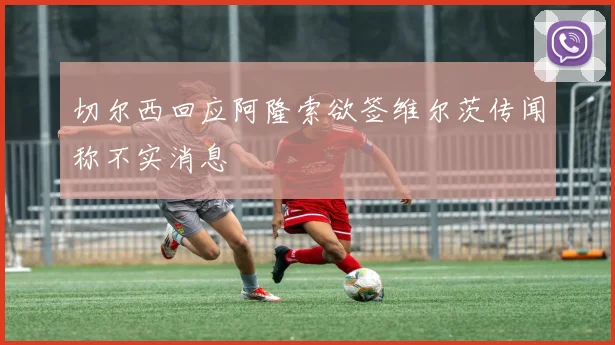 切尔西回应阿隆索欲签维尔茨传闻称不实消息