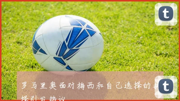 罗马里奥面对梅西和自己选择的抉择引发热议