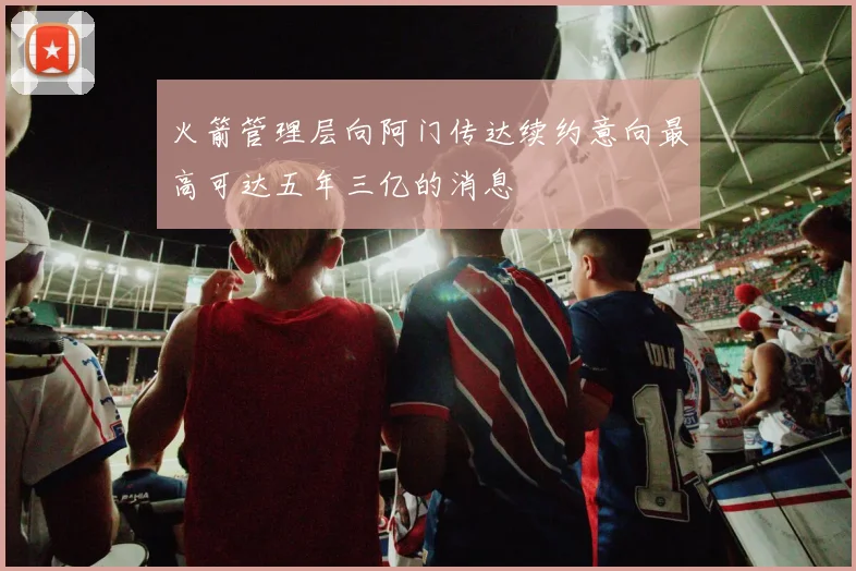 火箭管理层向阿门传达续约意向最高可达五年三亿的消息