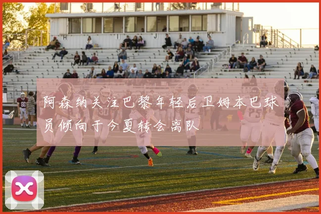 阿森纳关注巴黎年轻后卫姆本巴球员倾向于今夏转会离队
