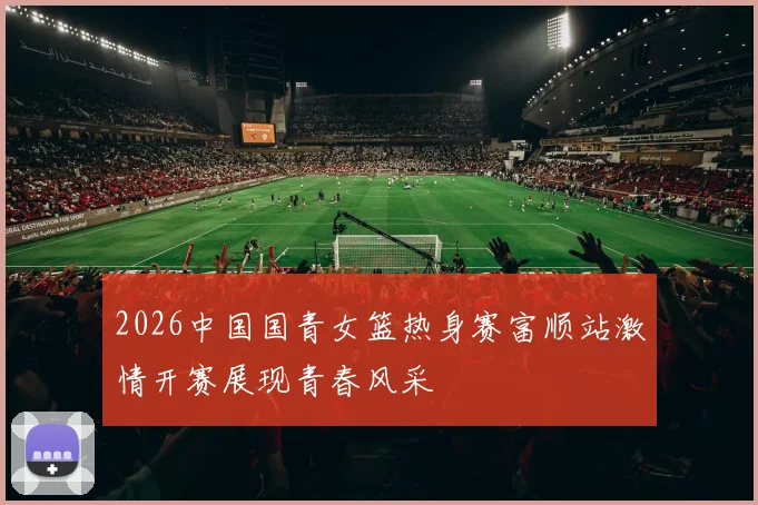 2026中国国青女篮热身赛富顺站激情开赛展现青春风采