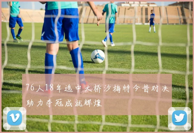 76人18年选中大桥沙梅特今昔对决助力夺冠成就辉煌