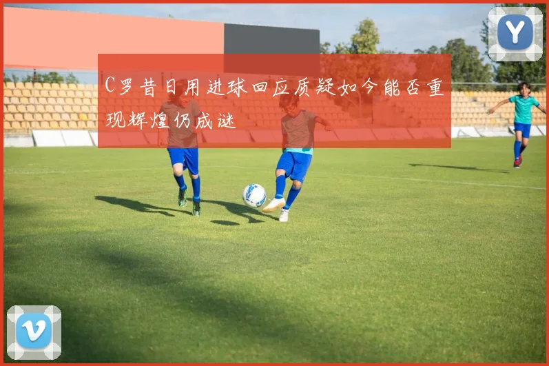 C罗昔日用进球回应质疑如今能否重现辉煌仍成谜