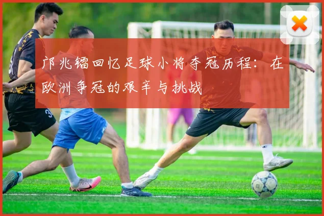 邝兆镭回忆足球小将夺冠历程：在欧洲争冠的艰辛与挑战