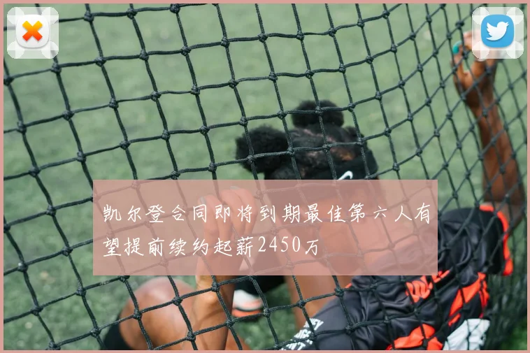 凯尔登合同即将到期最佳第六人有望提前续约起薪2450万