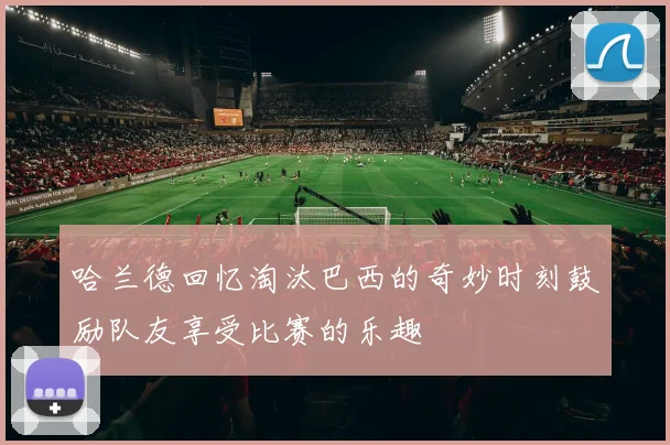 哈兰德回忆淘汰巴西的奇妙时刻鼓励队友享受比赛的乐趣