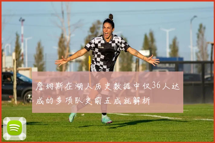 詹姆斯在湖人历史数据中仅36人达成的多项队史前五成就解析