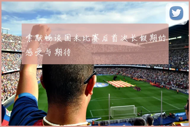 索默畅谈国米比赛后首次长假期的感受与期待