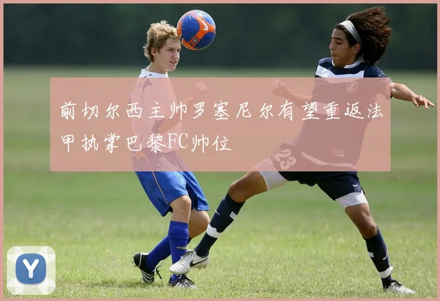 前切尔西主帅罗塞尼尔有望重返法甲执掌巴黎FC帅位