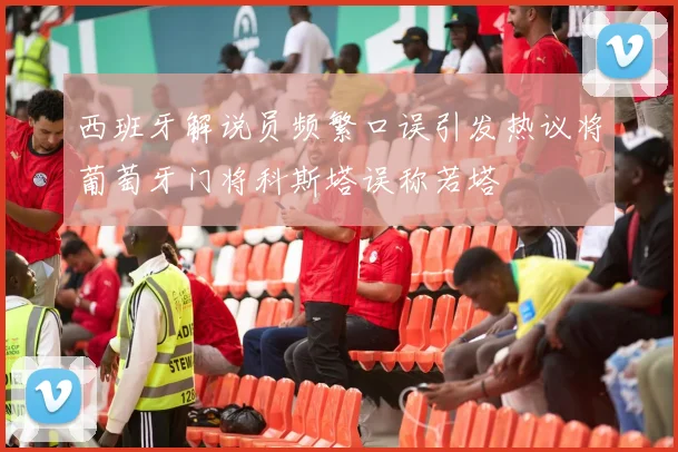 西班牙解说员频繁口误引发热议将葡萄牙门将科斯塔误称若塔